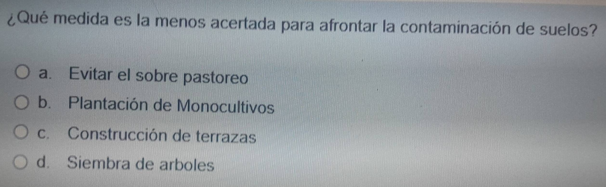 ¿Qué medida es la menos acertada para afrontar la contaminación de suelos?
a. Evitar el sobre pastoreo
b. Plantación de Monocultivos
c. Construcción de terrazas
d. Siembra de arboles