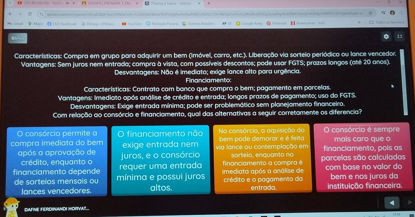 (50) Blá blã blà - YouTu DESAFIO_PROVAPR 1_EM Playing a Game - Quizizz
quizizz.com/join/game/U2FsdGVkX1%252BN%252Fr1U3Z6QethBKmFBDPnOjyPorH2NwNWZy2bDiQ1OXr9NOpOv9YrUGc9Ro86sUfrRGy2ewyl0qs4LdZNbF2dvsqYwURApOAM%253D?gameType=a.
:
M Gmail Maps ⑬ (12) Facebook D Disney+ | Filmes ●YouTube O Redação Paraná  Sistema Brasileir... EF EF  Google Keep   Pinterest   Americanas - tud.... Todos os favoritos
Bônus
Características: Compra em grupo para adquirir um bem (imóvel, carro, etc.). Liberação via sorteio periódico ou lance vencedor.
Vantagens: Sem juros nem entrada; compra à vista, com possíveis descontos; pode usar FGTS; prazos longos (até 20 anos).
Desvantagens: Não é imediato; exige lance alto para urgência.
Financiamento:
Características: Contrato com banco que compra o bem; pagamento em parcelas.
Vantagens: Imediato após análise de crédito e entrada; longos prazos de pagamento; uso do FGTS.
Desvantagens: Exige entrada mínima; pode ser problemático sem planejamento financeiro.
Com relação ao consórcio e financiamento, qual das alternativas a seguir corretamente os diferencia?
O consórcio permite a financiamento não No consórcio, a aquisição do consórcio é sempre
bem pode demorar e é feita mais caro que o
compra imediata do bem exige entrada nem via lance ou contemplação em financiamento, pois as
após a aprovação de juros, e o consórcio sorteio, enquanto no
crédito, enquanto o
financiamento depende requer uma entrada financiamento a compra é parcelas são calculadas
com base no valor do
de sorteios mensais ou mínima e possui juros imediata após a análise de
crédito e o pagamento da bem e nos juros da
altos.
lances vencedores. entrada. instituição financeira.
DAFNE FERDINANDI HORVAT...
14:16