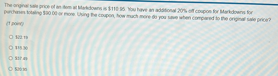 The original sale price of an item at Markdowns is $110.95. You have an additional 20% off coupon for Markdowns for
purchases totaling $90.00 or more. Using the coupon, how much more do you save when compared to the original sale price?
(1 point)
$22.19
$15.30
$37.49
$20.95