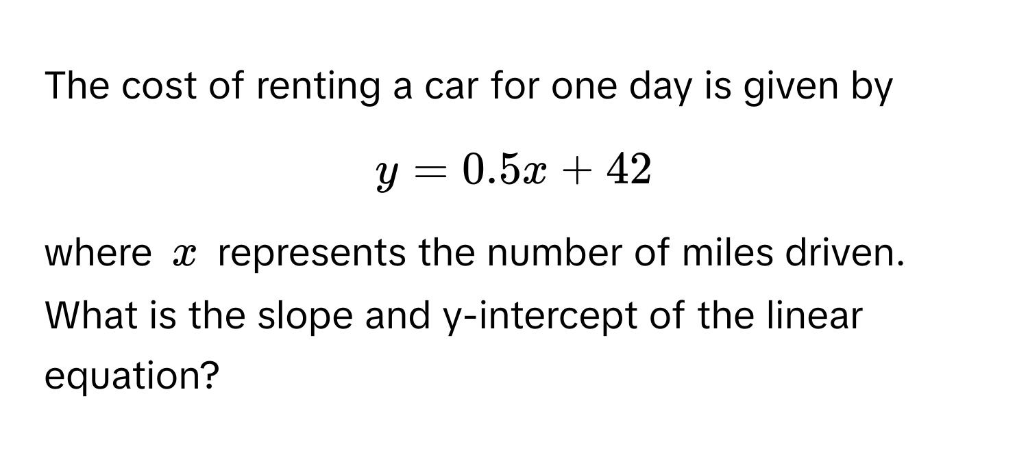 The cost of renting a car for one day is given by  
$y = 0.5x + 42$, 
where $x$ represents the number of miles driven. 

What is the slope and y-intercept of the linear equation?