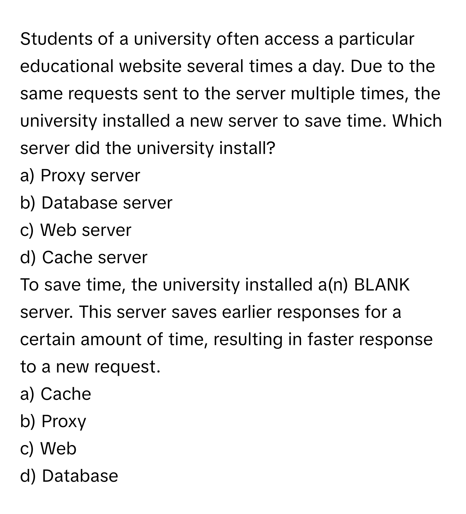 Students of a university often access a particular educational website several times a day. Due to the same requests sent to the server multiple times, the university installed a new server to save time. Which server did the university install? 

a) Proxy server
b) Database server
c) Web server
d) Cache server

To save time, the university installed a(n) BLANK server. This server saves earlier responses for a certain amount of time, resulting in faster response to a new request.  
a) Cache 
b) Proxy 
c) Web 
d) Database