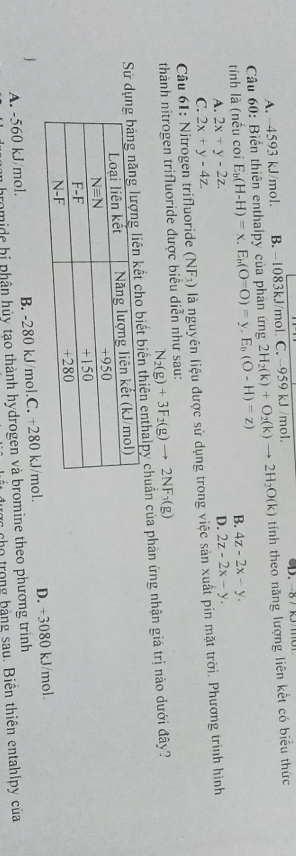 A. 4593 kJ/mol. B. −1083kJ/mol. C. -959 kJ /mol.
Câu 60: Biển thiên enthalpy của phản ứng 2H_2(k)+O_2(k)to 2H_2O(k) tính theo năng lượng liên kết có biểu thức
tính là (nếu coi E_b(H-H)=x,E_b(O=O)=y,E_b(O-H)=z)
B. 4z-2x-y.
A. 2x+y-2z. D. 2z-2x-y.
C. 2x+y-4z.
* Câu 61: Nitrogen trifluoride (NF_3) là nguyên liệu được sử dụng trong việc sản xuất pin mặt trời. Phương trình hình
thành nitrogen trifluoride được biểu diễn như sau:
N_2(g)+3F_2(g)to 2NF_3(g)
Sử dkết cho biết biến thiên enthalpy chuẩn của phản ứng nhận giá trị nào dưới đây?
A. -560 kJ/mol. B. -280 kJ/mol.C. +280 kJ/mol. D. +3080 kJ/mol.
n bromide bị phân hủy tạo thành hydrogen và bromine theo phương trình
rc cho trong bảng sau. Biến thiên entahlpy của