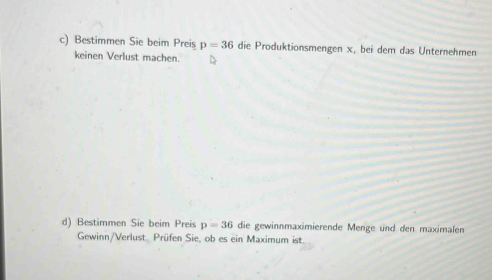 Bestimmen Sie beim Preis p=36 die Produktionsmengen x, bei dem das Unternehmen 
keinen Verlust machen. 
d) Bestimmen Sie beim Preis p=36 die gewinnmaximierende Menge und den maximalen 
Gewinn/Verlust. Prüfen Sie, ob es ein Maximum ist.