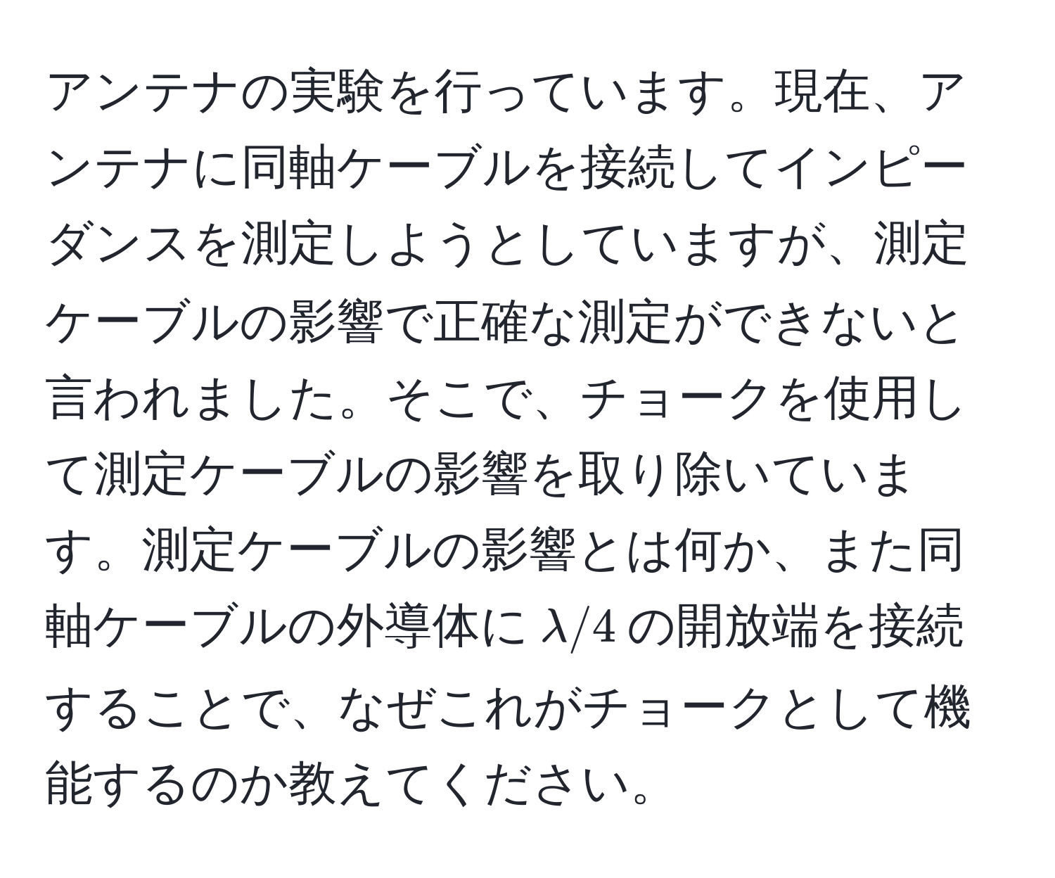 アンテナの実験を行っています。現在、アンテナに同軸ケーブルを接続してインピーダンスを測定しようとしていますが、測定ケーブルの影響で正確な測定ができないと言われました。そこで、チョークを使用して測定ケーブルの影響を取り除いています。測定ケーブルの影響とは何か、また同軸ケーブルの外導体に$lambda/4$の開放端を接続することで、なぜこれがチョークとして機能するのか教えてください。