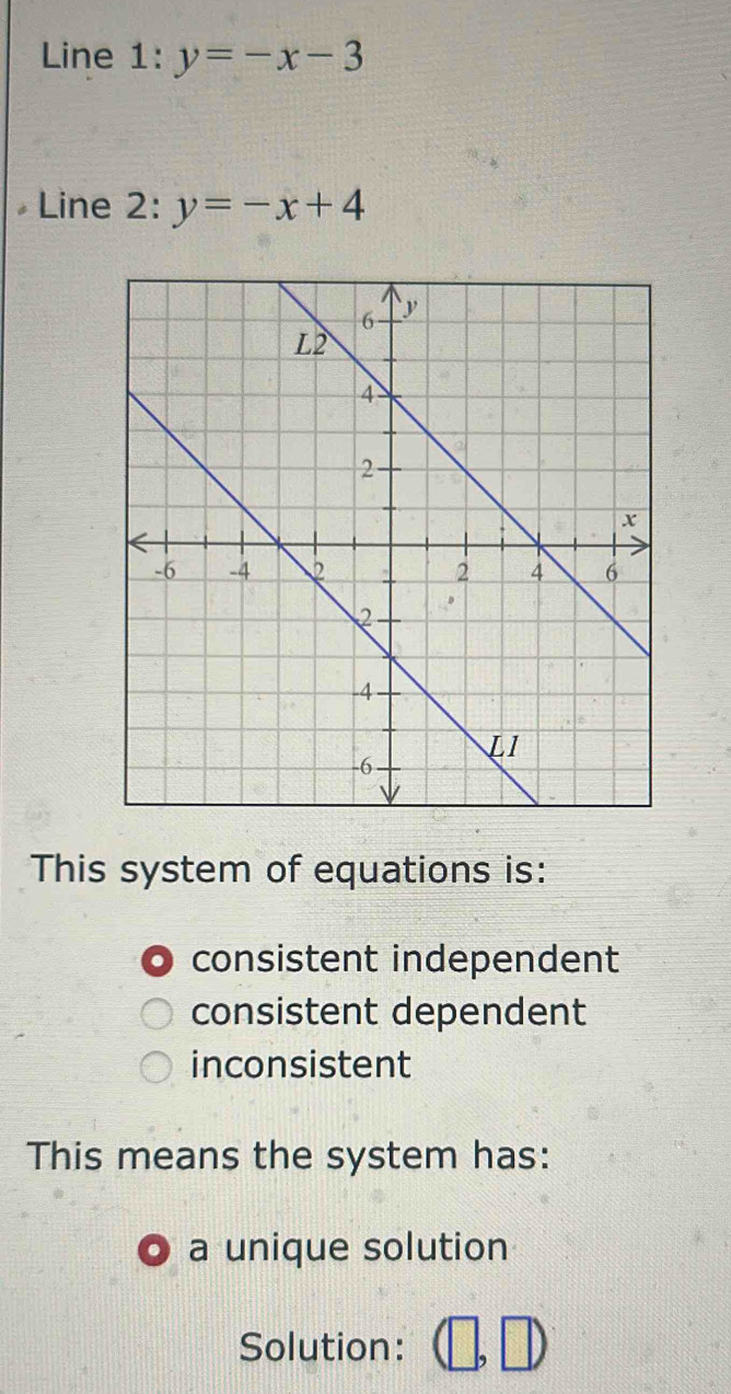 Line 1: y=-x-3
Line 2: y=-x+4
This system of equations is:
consistent independent
consistent dependent
inconsistent
This means the system has:
a unique solution
Solution: