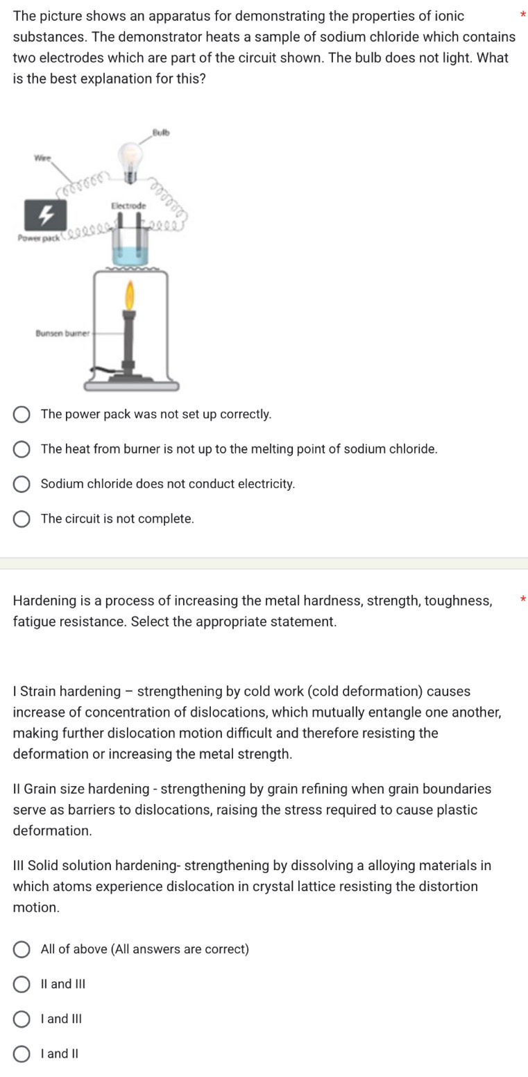 The picture shows an apparatus for demonstrating the properties of ionic
substances. The demonstrator heats a sample of sodium chloride which contains
two electrodes which are part of the circuit shown. The bulb does not light. What
is the best explanation for this?
The power pack was not set up correctly
The heat from burner is not up to the melting point of sodium chloride.
Sodium chloride does not conduct electricity.
The circuit is not complete.
Hardening is a process of increasing the metal hardness, strength, toughness,
fatigue resistance. Select the appropriate statement.
I Strain hardening - strengthening by cold work (cold deformation) causes
increase of concentration of dislocations, which mutually entangle one another,
making further dislocation motion difficult and therefore resisting the
deformation or increasing the metal strength.
Il Grain size hardening - strengthening by grain refining when grain boundaries
serve as barriers to dislocations, raising the stress required to cause plastic
deformation.
III Solid solution hardening- strengthening by dissolving a alloying materials in
which atoms experience dislocation in crystal lattice resisting the distortion
motion.
All of above (All answers are correct)
II and III
I and III
I and II