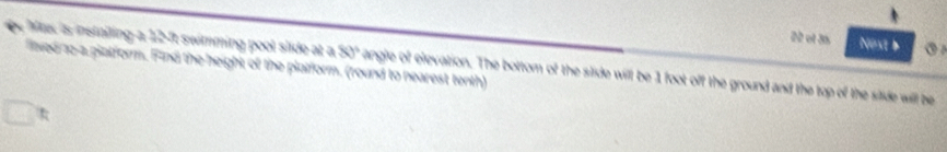 ef 35 Noxt b 
Max is instailing a 12-ft swimming pool slide at a 80° angle of elevation. The bottom (y the slide will be 1 foot off the ground and the top of the stide will be 
lied o-a platform. Find the height of the plaiform, (round to nearest tenth)