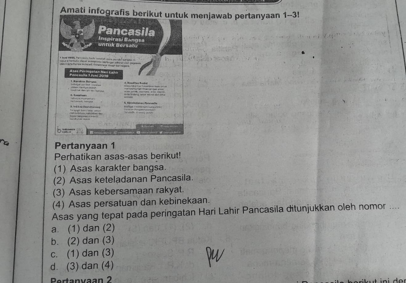 Amati infografis berikut untuk menjawab pertanyaan 1-3!
Pertanyaan 1
Perhatikan asas-asas berikut!
(1) Asas karakter bangsa.
(2) Asas keteladanan Pancasila.
(3) Asas kebersamaan rakyat.
(4) Asas persatuan dan kebinekaan.
Asas yang tepat pada peringatan Hari Lahir Pancasila ditunjukkan oleh nomor ....
a. (1) dan (2)
b. (2) dan (3)
c. (1) dan (3)
d. (3) dan (4)
Pertanvaan 2