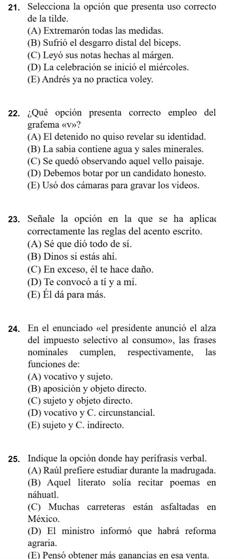 Selecciona la opción que presenta uso correcto
de la tilde.
(A) Extremarón todas las medidas.
(B) Sufrió el desgarro distal del biceps.
(C) Leyó sus notas hechas al márgen.
(D) La celebración se inició el miércoles.
(E) Andrés ya no practica voley.
22. ¿Qué opción presenta correcto empleo del
grafema «v»?
(A) El detenido no quiso revelar su identidad.
(B) La sabia contiene agua y sales minerales.
(C) Se quedó observando aquel vello paisaje.
(D) Debemos botar por un candidato honesto.
(E) Usó dos cámaras para gravar los videos.
23. Señale la opción en la que se ha aplicaó
correctamente las reglas del acento escrito.
(A) Sé que dió todo de sí.
(B) Dinos si estás ahí.
(C) En exceso, él te hace daño.
(D) Te convocó a tí y a mí.
(E) Él dá para más.
24. En el enunciado «el presidente anunció el alza
del impuesto selectivo al consumo», las frases
nominales cumplen, respectivamente, las
funciones de:
(A) vocativo y sujeto.
(B) aposición y objeto directo.
(C) sujeto y objeto directo.
(D) vocativo y C. circunstancial.
(E) sujeto y C. indirecto.
25. Indique la opción donde hay perífrasis verbal.
(A) Raúl prefiere estudiar durante la madrugada.
(B) Aquel literato solía recitar poemas en
náhuatl.
(C) Muchas carreteras están asfaltadas en
México.
(D) El ministro informó que habrá reforma
agraria.
(E) Pensó obtener más ganancias en esa venta.