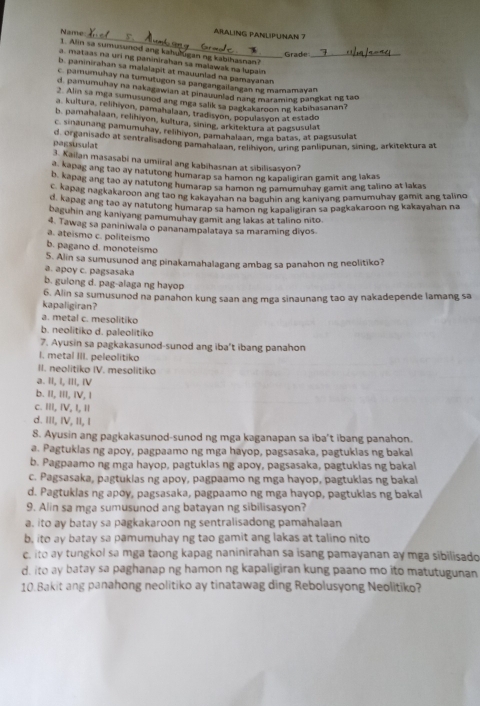 ARALING PANLIPUNAN 7
Name 1. Alin sa sumusunod ang kahulugan ng kabihasnan?
Grade
a. mataas na uri ng paninirahan sa malawak na lupain_
b. paninirahan sa malalapit at mauunlad na pamayanan
c. pamumuhay na tumutugon sa pangangailangan ng mamamayan
d. pamumuhay na nakagawian at pinauunlad nang maraming pangkat ng tao
* Alin sa mga sumusunod ang mga salik sa pagkakaroon ng kabihasanan?
a. kultura, relihiyon, pamahalaan, tradisyon, populasyon at estado
b. pamahalaan, relihiyon, kultura, sining, arkitektura at pagsusulat
c. sinaunang pamumuhay, relihiyon, pamahalaan, mga batas, at pagsusulat
pagsusulat d. Organisado at sentralisadong pamanalain, relr von, uring panlipunan, sining, arkitektura at
3. Kailan masasabi na umiiral ang kabihasnan at sibilisasyon?
a. kapag ang tao ay natutong humarap sa hamon ng kapaligiran gamit ang lakas
b. kapag ang tao ay natutong humarap sa hamon ng pamumuhay gamit ang talino at lakas
q. kapag nagkakaroon ang tao ng kakayahan na baguhin ang kaniyang pamumuhay gamit ang talino
d. kapag ang tao ay natutong humarap sa hamon ng kapaligiran sa pagkakaroon ng kakayahan na
baguhin ang kaniyang pamumuhay gamit ang lakas at talino nito
4. Tawag sa paniniwala o pananampalataya sa maraming diyos
a. ateismo c. politeismo
b. pagano d. monoteismo
5. Alin sa sumusunod ang pinakamahalagang ambag sa panahon ng neolitiko?
a. apoy c. pagsasaka
b. gulong d. pag-alaga ng hayop
6. Alin sa sumusunod na panahon kung saan ang mga sinaunang tao ay nakadepende lamang sa
kapaligiran?
a. metal c. mesolitiko
b. neolitiko d. paleolitiko
7. Ayusin sa pagkakasunod-sunod ang iba’t ibang panahon
I. metal III. peleolitiko
II. neolitiko IV. mesolitiko
a. II, I, III, IV
b. II, III, IV, I
c. III, IV, I, 1
d. III, IV, II, I
8. Ayusin ang pagkakasunod-sunod ng mga kaganapan sa iba't ibang panahon.
a. Pagtuklas ng apoy, pagpaamo ng mga hayop, pagsasaka, pagtuklas ng bakal
b. Pagpaamo ng mga hayop, pagtukias ng apoy, pagsasaka, pagtukias ng bakal
c. Pagsasaka, pagtuklas ng apoy, pagpaamo ng mga hayop, pagtuklas ng bakal
d. Pagtuklas ng apoy, pagsasaka, pagpaamo ng mga hayop, pagtukias ng bakal
9. Alin sa mga sumusunod ang batayan ng sibilisasyon?
a. ito ay batay sa pagkakaroon ng sentralisadong pamahalaan
b, ito ay batay sa pamumuhay ng tao gamit ang lakas at talino nito
c. ito ay tungkol sa mga taong kapag naninirahan sa isang pamayanan ay mga sibilisado
d. ito ay batay sa paghanap ng hamon ng kapaligiran kung paano mo ito matutugunan
10.Bakit ang panahong neolitiko ay tinatawag ding Rebolusyong Neolitiko?