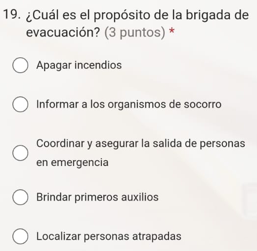 ¿Cuál es el propósito de la brigada de
evacuación? (3 puntos) *
Apagar incendios
Informar a los organismos de socorro
Coordinar y asegurar la salida de personas
en emergencia
Brindar primeros auxilios
Localizar personas atrapadas