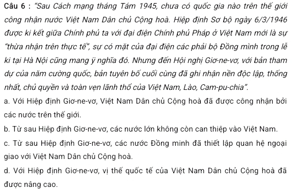 "Sau Cách mạng tháng Tám 1945, chưa có quốc gia nào trên thế giới
công nhận nước Việt Nam Dân chủ Cộng hoà. Hiệp định Sơ bộ ngày 6/3/1946
được ki kết giữa Chính phủ ta với đại điện Chính phủ Pháp ở Việt Nam mới là sự
'thừa nhận trên thực tế'', sự có mặt của đại điện các phải bộ Đồng mình trong lễ
ki tại Hà Nội cũng mang ỹ nghĩa đó. Nhưng đến Hội nghị Giơ-ne-vơ, với bản tham
dự của năm cường quốc, bản tuyên bố cuối cùng đã ghi nhận nền độc lập, thống
nhhất, chủ quyền và toàn vẹn lãnh thổ của Việt Nam, Lào, Cam-pu-chia".
a. Với Hiệp định Giơ-ne-vơ, Việt Nam Dân chủ Cộng hoà đã được công nhận bởi
các nước trên thế giới.
b. Từ sau Hiệp định Giơ-ne-vơ, các nước lớn không còn can thiệp vào Việt Nam.
c. Từ sau Hiệp định Giơ-ne-vơ, các nước Đồng minh đã thiết lập quan hệ ngoại
giao với Việt Nam Dân chủ Cộng hoà.
d. Với Hiệp định Giơ-ne-vơ, vị thế quốc tế của Việt Nam Dân chủ Cộng hoà đã
được nâng cao.