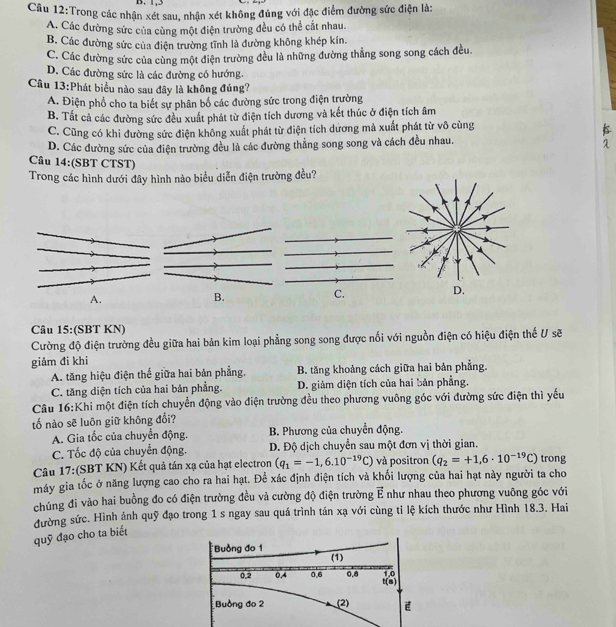 1,5
Câu 12:Trong các nhận xét sau, nhận xét không đúng với đặc điểm đường sức điện là:
A. Các đường sức của cùng một điện trường đều có thể cắt nhau.
B. Các đường sức của điện trường tĩnh là đường không khép kín.
C. Các đường sức của cùng một điện trường đều là những đường thẳng song song cách đều.
D. Các đường sức là các đường có hướng.
Câu 13:Phát biểu nào sau đây là không đúng?
A. Điện phổ cho ta biết sự phân bố các đường sức trong điện trường
B. Tất cả các đường sức đều xuất phát từ điện tích dương và kết thúc ở điện tích âm
C. Cũng có khi đường sức điện không xuất phát từ điện tích dương mà xuất phát từ vô cùng
D. Các đường sức của điện trường đều là các đường thẳng song song và cách đều nhau.
Câu 14:(SBT CTST)
Trong các hình dưới đây hình nào biểu diễn điện trường đều?
A.
B.
C.
Câu 15:(SBT KN)
Cường độ điện trường đều giữa hai bản kim loại phẳng song song được nối với nguồn điện có hiệu điện thế U sẽ
giảm đi khi
A. tăng hiệu điện thế giữa hai bản phẳng. B. tăng khoảng cách giữa hai bản phẳng.
C. tăng diện tích của hai bản phẳng. D. giảm diện tích của hai bản phẳng.
Câu 16:Khi một điện tích chuyển động vào điện trường đều theo phương vuông góc với đường sức điện thì yếu
tố nào sẽ luôn giữ không đổi?
A. Gia tốc của chuyển động. B. Phương của chuyền động.
C. Tốc độ của chuyển động. D. Độ dịch chuyển sau một đơn vị thời gian.
Câu 17:(SBT KN) Kết quả tán xạ của hạt electron (q_1=-1,6.10^(-19)C) và positron (q_2=+1,6· 10^(-19)C) trong
máy gia tốc ở năng lượng cao cho ra hai hạt. Để xác định điện tích và khối lượng của hai hạt này người ta cho
chúng đi vào hai buồng đo có điện trường đều và cường độ điện trường vector E như nhau theo phương vuông góc với
đường sức. Hình ảnh quỹ đạo trong 1 s ngay sau quá trình tán xạ với cùng tỉ lệ kích thước như Hình 18.3. Hai
quỹ đạo cho ta biết
Buồng đo 1
(1)
0.2 0.4 0,6 0,8 1º
t(s)
Buồng đo 2 (2) E
