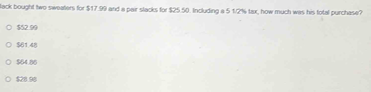 lack bought two sweaters for $17.99 and a pair slacks for $25.50. Including a 5 1/2% tax, how much was his total purchase?
$52.99
$61.48
$64.86
$28.98