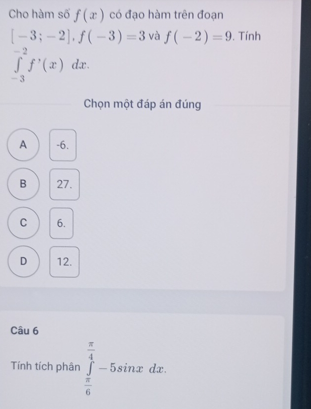 Cho hàm số f(x) có đạo hàm trên đoạn
[-3;-2], f(-3)=3 và f(-2)=9. Tính
∈tlimits _(-3)^(-2)f^,(x)dx. 
Chọn một đáp án đúng
A -6.
B 27.
C 6.
D 12.
Câu 6
Tính tích phân ∈tlimits _ π /6 ^ π /4 -5sin xdx