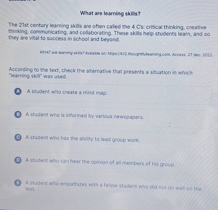 What are learning skills?
The 21st century learning skills are often called the 4 C's: critical thinking, creative
thinking, communicating, and collaborating. These skills help students learn, and so
they are vital to success in school and beyond.
WHAT are learning skills? Avaiable on: https://k12.thoughtfullearning.com. Access: 27 dec. 2022.
According to the text, check the alternative that presents a situation in which
"learning skill" was used.
A A student who create a mind map.
B A student who is informed by various newspapers.
C A student who has the ability to lead group work.
D A student who can hear the opinion of all members of his group.
E A student who empathizes with a fellow student who did not do well on the
test.