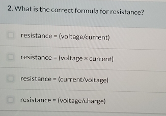 What is the correct formula for resistance?
resistance = (voltage/current)
resistance = (voltage × current)
resistance = (current/voltage)
resistance = (voltage/charge)