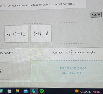 on that correctly answers each question to the correct container. 
CLEAR
2 1/3 · 1 1/4 =2 1/12   1/3 · 1 1/4 = 5/12 
age weigh? How much do 2 1/3  packages weigh? 
DRAG AND DROP 
AN ITEM HERE 
USD/CAD -0.56%