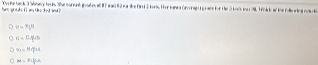 Ivette took 3 history tests. She earned grades of 87 and 92 on the first 2 tests. Her mean (average) grade for the 3 tests was 90. Which of the following equatia
her grade G on the 3rd test?
G= stq/t 
G= (37+89+80)/8 
90= sftheter/t 
90=_ 32+ 82/6 3t_ 6