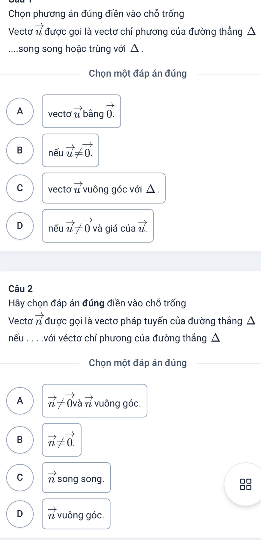 Chọn phương án đúng điền vào chỗ trống
Vectơ vector u được gọi là vectơ chỉ phương của đường thẳng △
... song song hoặc trùng với △ .
Chọn một đáp án đúng
A vecto vector u bằng vector 0
B nếu vector u!= vector 0.
C vecto vector u vuông góc với △ .
D nếu vector u!= vector 0 và giá của vector u.
Câu 2
Hãy chọn đáp án đúng điền vào chỗ trống
Vectơ vector n được gọi là vectơ pháp tuyến của đường thẳng
nếu . . ..với véctơ chỉ phương của đường thẳng △
Chọn một đáp án đúng
A vector n!= vector 0va vector n vuông góc.
B vector n!= vector 0.
C vector n song song.
□□
in
D vector n vuông góc.