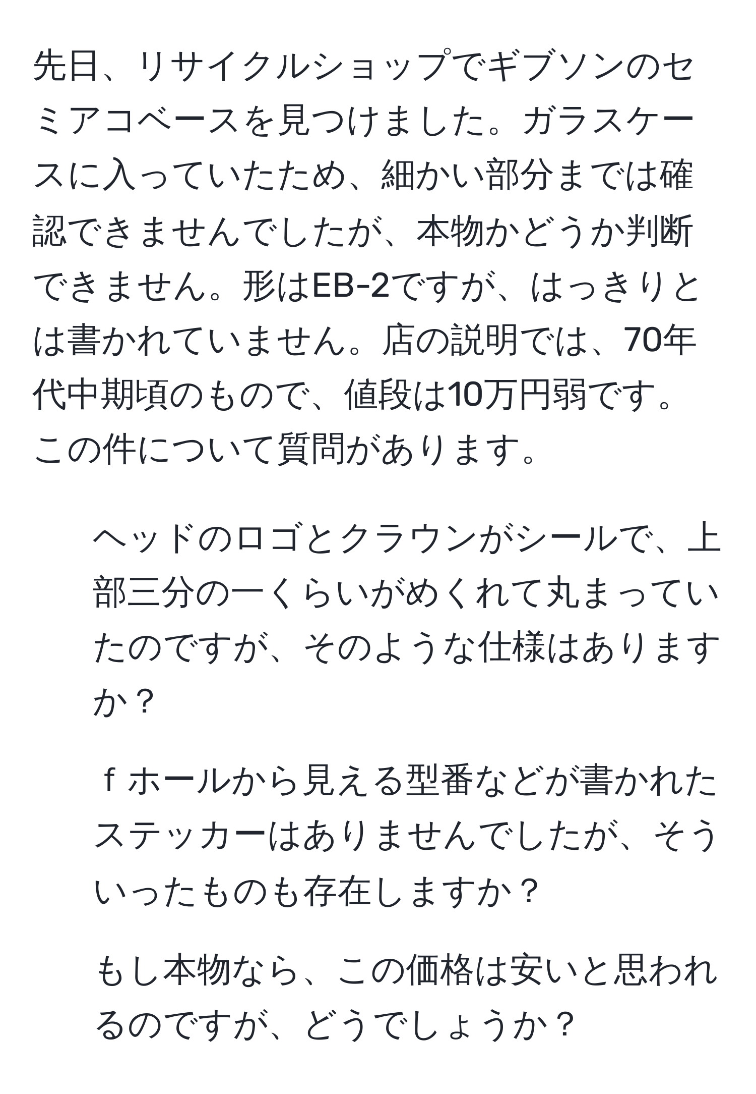 先日、リサイクルショップでギブソンのセミアコベースを見つけました。ガラスケースに入っていたため、細かい部分までは確認できませんでしたが、本物かどうか判断できません。形はEB-2ですが、はっきりとは書かれていません。店の説明では、70年代中期頃のもので、値段は10万円弱です。この件について質問があります。  
  
1. ヘッドのロゴとクラウンがシールで、上部三分の一くらいがめくれて丸まっていたのですが、そのような仕様はありますか？  
   
2. ｆホールから見える型番などが書かれたステッカーはありませんでしたが、そういったものも存在しますか？  

3. もし本物なら、この価格は安いと思われるのですが、どうでしょうか？