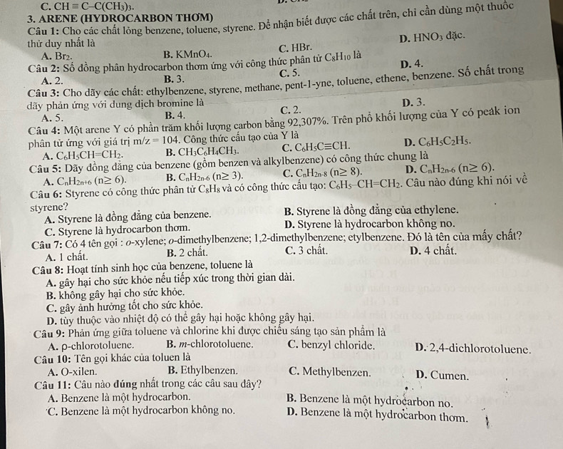 C. CHequiv C-C(CH_3)_3.
3. ARENE (HYDROCARBON THØM)
Câu 1: Chọ các chất lỏng benzene, toluene, styrene. Để nhận biết được các chất trên, chỉ cần dùng một thuốc
thử duy nhất là
A. Br₂. B. KMr O_4. C. HBr. D. HNO3 đặc.
Câu 2: Số đồng phân hydrocarbon thơm ứng với công thức phân tử C_8H_1 o là
B. 3. C. 5. D. 4.
Câu 3: Cho dãy các chất: ethylbenzene, styrene, methane, pent-1-yne, toluene, ethene, benzene. Số chất trong A. 2.
dãy phản ứng với dung dịch bromine là
A. 5. B. 4. C. 2. D. 3.
Câu 4: Một arene Y có phần trăm khối lượng carbon bằng 92,307%. Trên phổ khối lượng của Y có peák ion
phân tử ứng với giá trị m/z=104 -. Công thức cấu tạo của Y là
A. C_6H_5CH=CH_2. B. CH_3C_6H_4CH_3. C. C_6H_5Cequiv CH. D. C_6H_5C_2H_5.
Câu 5: Dãy đồng đẳng của benzene (gồm benzen và alkylbenzene) có công thức chung là
A. C_nH_2n+6(n≥ 6). B. C_nH_2n-6 (n≥ 3). C. C_nH_2n-8(n≥ 8). D. C_nH_2n-6(n≥ 6).
Câu 6: Styrene có công thức phân tử C_8H_8 và có công thức cấu tạo: C_6H_5-CH=CH_2. Câu nào đúng khi nói về
styrene? B. Styrene là đồng đẳng của ethylene.
A. Styrene là đồng đẳng của benzene.
C. Styrene là hydrocarbon thom. D. Styrene là hydrocarbon không no.
Câu 7: Có 4 tên gọi : ø-xylene; o-dimethylbenzene; 1,2-dimethylbenzene; etylbenzene. Đó là tên của mấy chất?
A. 1 chất. B. 2 chất. C. 3 chất. D. 4 chất.
Câu 8: Hoạt tính sinh học của benzene, toluene là
A. gây hại cho sức khỏe nếu tiếp xúc trong thời gian dài.
B. không gây hại cho sức khỏe.
C. gây ảnh hưởng tốt cho sức khỏe.
D. tùy thuộc vào nhiệt độ có thể gây hại hoặc không gây hại.
Câu 9: Phản ứng giữa toluene và chlorine khi được chiều sáng tạo sản phẩm là
A. p-chlorotoluene. B. m-chlorotoluene. C. benzyl chloride. D. 2,4-dichlorotoluene.
Câu 10: Tên gọi khác của toluen là
A. O-xilen. B. Ethylbenzen. C. Methylbenzen. D. Cumen.
Câu 11: Câu nào đúng nhất trong các câu sau dây?
A. Benzene là một hydrocarbon. B. Benzene là một hydrocarbon no.
'C. Benzene là một hydrocarbon không no. D. Benzene là một hydrocarbon thơm.