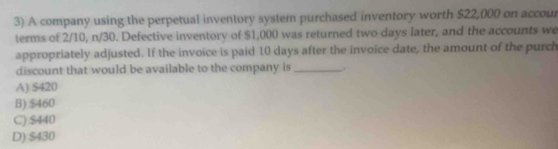 A company using the perpetual inventory system purchased inventory worth $22,000 on accour
terms of 2/10, n/30. Defective inventory of $1,000 was returned two days later, and the accounts we
appropriately adjusted. If the invoice is paid 10 days after the invoice date, the amount of the purch
discount that would be available to the company is _.
A) $420
B) $460
C) $440
D) $430