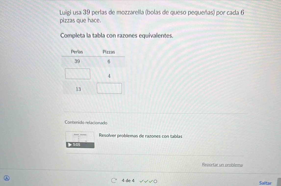 Luigi usa 39 perlas de mozzarella (bolas de queso pequeñas) por cada 6
pizzas que hace. 
Completa la tabla con razones equivalentes. 
Contenido relacionado 
Resolver problemas de razones con tablas
5:05
Reportar un problema
4 de 4
Saltar