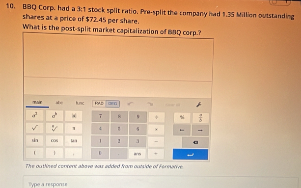 BBQ Corp. had a 3:1 stock split ratio. Pre-split the company had 1.35 Million outstanding 
shares at a price of $72.45 per share. 
What is the post-split market capitalization of BBQ corp.? 
main abc func RAD DEG . clear all
a^2 a^b |a| 7 8 9 + %  a/b 
sqrt() sqrt[n]() π 4 5 6 × →
sin cos tan 1 2 3 - a 
( , 0 ans + 
The outlined content above was added from outside of Formative. 
Type a response