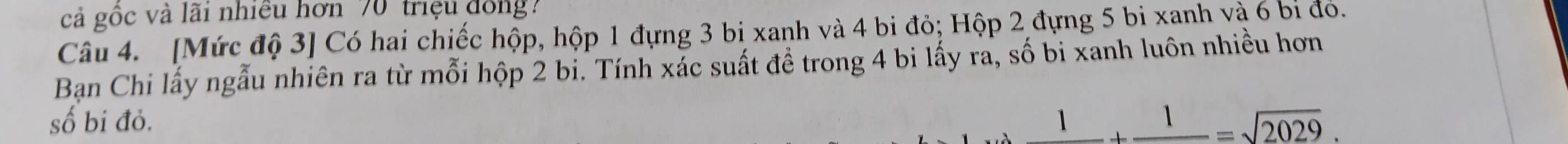 cả gốc và lãi nhiều hơn 70' triệu đồng? 
Câu 4. [Mức độ 3] Có hai chiếc hộp, hộp 1 đựng 3 bi xanh và 4 bi đỏ; Hộp 2 đựng 5 bi xanh và 6 bí đó. 
Ban Chi lấy ngẫu nhiên ra từ mỗi hộp 2 bi. Tính xác suất đề trong 4 bi lấy ra, số bi xanh luôn nhiều hơn 
số bi đỏ.
_ 1+_ 1=sqrt(2029).