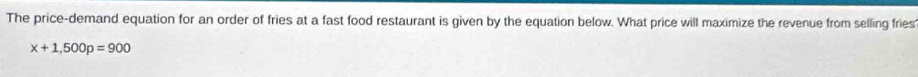 The price-demand equation for an order of fries at a fast food restaurant is given by the equation below. What price will maximize the revenue from selling fries
x+1,500p=900