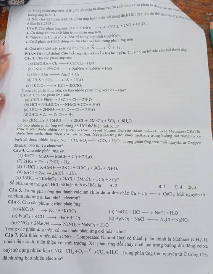 Trong phân ứng trên, tí lệ giữa số phân tử đóng vai trò chất khử và số phân tứ động vai trò shát c
tương ứng 1△ 8:1.
đ. Nếu cho 3,16 gam KMnO; phản ứng hoàn toàn với dung dịch HCl đặc, dự thị thể tích khi Cl_2 thi đ
ở đke là 1,2395 L.
Câu 8. Cho phân ứng sau: 3Cu+8HNO_3to 3Cu(NO_3)_2+2NO+4H_2O.
a. Cu đồng vai trò chất khử trong phản ứng trên.
b. Nguyên tử Cu có số oxi hóa +2 trong hợp chất
c. Có 2 phân tử HNOị đóng vai trò chất oxi hóa trong phản ứng trên Cu(NO_3)_2.
d. Quả trình khứ xảy ra trong ứng trên là ^+to^(to ^+2)N+3e.
PHẢN III: (1,5 điểm) Câu trắc nghiệm yêu cầu trã lời ngắn. Thí sinh trả lời các cầu hói dưới đây.
Câu I. Cho các phản ứng sau:
(a) Ca(OH)_2+Cl_2to CaOCl_2+H_2O
(b) 2NO_2+2NaOHto NaNO_3+NaNO_2+H_2O
(c) O_3+2Agto Ag_2O+O_2
(d) 2H_2S+SO_2to 3S+2H_2O
(e) 4KClO_3to KCl+3KClO_4
Trong các phản ứng trên, có bao nhiêu phản ứng oxi hóa - khử?
Câu 2. Cho các phản ứng sau:
(a) 4HCl+PbO_2to PbCl_2+Cl_2+2H_2O
(b) HCl+NH_4HCO_3to NH_4Cl+CO_2+H_2O
(c) 2HCl+2HNO_3to 2NO_2+Cl_2+2H_2O
(d) 2HCl+Znto ZnCl_2+H_2
(e) 2KMnO_4+16HCl 2KCl+2MnCl_2+5Cl_2+8H_2O
Có bao nhiêu phản ứng mà trong đó HCl thể hiện tính khử?
Câu 3. Khí thiên nhiên nén (CN G- Compressed Natural Gas) có thành phần chính là Methane (CH4) là
nhiên liệu sạch, thân thiện với môi trường. Xét phản ứng đốt cháy methane trong buồng đổt động cơ xe
buýt sử dụng nhiên liệu CNG: CH_4+O_2xrightarrow i_2CO_2+H_2O. Trong phản ứng trên mỗi nguyên tử Oxygen
đã nhận bao nhiêu electron?
Câu 4. Cho các phản ứng sau:
(1) 4HCl+MnO_2to MnCl_2+Cl_2+2H_2O.
(2) 2HCl+Feto FeCl_2+H_2.
(3) 14HCl+K_2Cr_2O_7to 2KCl+2CrCl_3+3Cl_2+7H_2O.
(4) 6HCl+2Alto 2AlCl_3+3H_2.
(5) 16HCl+2KMnO_4to 2KCl+2MnCl_2+5Cl_2+8H_2O.
Số phản ứng trong đó HCl thể hiện tính oxi hóa là A. 2. B. 1. C. 4. D. 3.
Câu 5. Trong phản ứng tạo thành calcium chloride từ đơn chất: Ca+Cl_2to CaCl_2 Mỗi nguyên tử
calcium nhường đi bao nhiêu electron?.
Câu 6. Cho các phương trình phản ứng:
(a) 4KClO_3to KCl+3KClO_4 (b) NaOH+HClto NaCl+H_2O
(c) Fe_3O_4+4COto 3Fe+4CO_2 (d) AgNO_3+NaClto AgCl+NaNO_3
(e) 2NO_2+2NaOHto NaNO_3+NaNO_2+H_2O
Trong các phản ứng trên, có bao nhiêu phản ứng oxi hóa - khử?
Câu 7. Khí thiên nhiên nén (CNG - Compressed Natural Gas) có thành phần chính là Methane (CH₄) là
nhiên liệu sạch, thân thiện với môi trường. Xét phản ứng đốt cháy methane trong buồng đốt động cơ xe
být sử dụng nhiên liệu CNG: CH_4+O_2xrightarrow omega +H_2+CO_2+H_2O. Trong phản ứng trên nguyên tử C trong CH₄
đã nhường bao nhiêu electron?