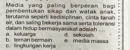 Media yang paling berperan bagi
pembentukan sikap dan watak anak,
terutama seperti kedisiplinan, cinta tanah 
air, dan saling bekerja sama serta toleransi
dalam hidup bermasyarakat adalah ....
a. keluarga d. sekolah
b. teman bermain e. media massa
c. lingkungan kerja