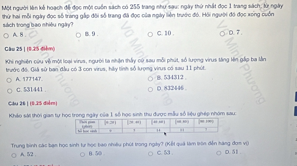 Một người lên kế hoạch để đọc một cuốn sách có 255 trang như sau: ngày thứ nhất đọc 1 trang sách, từ ngày
thứ hai mỗi ngày đọc số trang gấp đôi số trang đã đọc của ngày liền trước đó. Hỏi người đó đọc xong cuốn
sách trong bao nhiêu ngày?
A. 8 . B. 9 . C. 10 . D. 7 .
Câu 25 | (0.25 điểm)
Khi nghiên cứu về một loại virus, người ta nhận thấy cứ sau mỗi phút, số lượng virus tăng lên gấp ba lần
trước đó. Giả sử ban đầu có 3 con virus, hãy tính số lượng virus có sau 11 phút.
A. 177147. B. 534312 .
C. 531441 . D. 832446 .
Câu 26 | (0.25 điểm)
Khảo sát thời gian tự học trong ngày của 1 số học sinh thu được mẫu số liệu ghép nhóm sau:
Trung bình các bạn học sinh tự học bao nhiêu phút trong ngày? (Kết quả làm tròn đến hàng đơn vị)
A. 52 . B. 50 C. 53 . D. 51 .