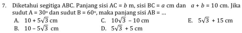 Diketahui segitiga ABC. Panjang sisi AC=bm , sisi BC=acm dan a+b=10cm. Jika
sudut A=30° dan sudut B=60° , maka panjang sisi AB= _
A. 10+5sqrt(3)cm C. 10sqrt(3)-10cm E. 5sqrt(3)+15cm
B. 10-5sqrt(3)cm D. 5sqrt(3)+5cm