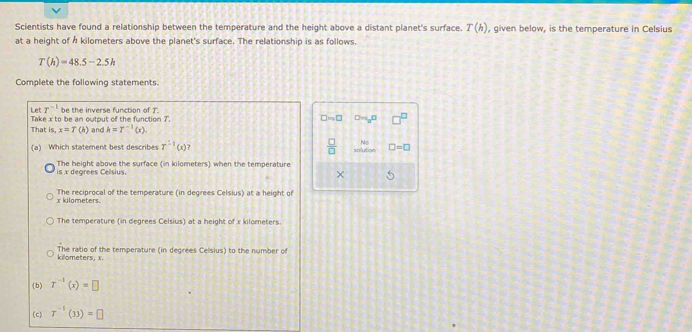 Scientists have found a relationship between the temperature and the height above a distant planet's surface. T(h) , given below, is the temperature in Celsius
at a height of h kilometers above the planet's surface. The relationship is as follows.
T(h)=48.5-2.5h
Complete the following statements.
Let T^(-1) be the inverse function of J.
Take x to be an output of the function 7. □ m_0□
That is,x=T(h) and h=T^(-1)(x). 
(a) Which statement best describes T^(-1)(x)  □ /□   □ =□
is x degrees Celsius. The height above the surface (in kilometers) when the temperature
-1
x kilometers. The reciprocal of the temperature (in degrees Celsius) at a height of
The temperature (in degrees Celsius) at a height of x kilometers.
kilometers, x. The ratio of the temperature (in degrees Celsius) to the number of
(b) r^(-1)(x)=□
(c) T^(-1)(33)=□