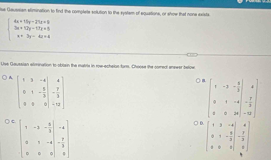se Gaussian elimination to find the complete solution to the system of equations, or show that none exists.
beginarrayl 4x+15y-21z=9 3x+12y-17z=5 x+3y-4z=4endarray.
Use Gaussian elimination to obtain the matrix in row-echelon form. Choose the correct answer below,
A. beginbmatrix 1&3&-4 0&1&- 5/3 &- 7/3  0&0&0&-12endbmatrix
B. beginbmatrix 1&-3&- 5/3  0&1&-4 0endpmatrix
C. beginbmatrix 1&-3&- 5/3 &-4 0&1&-4 0&&0endbmatrix
D. beginbmatrix 1&3&-4 0&1&- 5/3 &- 7/3  0&0&0endbmatrix