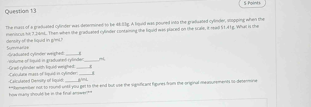 The mass of a graduated cylinder was determined to be 48.03g. A liquid was poured into the graduated cylinder, stopping when the 
meniscus hit 7.24mL. Then when the graduated cylinder containing the liquid was placed on the scale, it read 51.41g. What is the 
density of the liquid in g/mL? 
Summarize 
-Graduated cylinder weighed:_ g
-Volume of liquid in graduated cylinder:_ mL
-Grad cylinder with liquid weighed:_ g
-Calculate mass of liquid in cylinder: __ g
-Calculated Density of liquid:_ g/mL
+4 *Remember not to round until you get to the end but use the significant figures from the original measurements to determine 
how many should be in the final answer!**