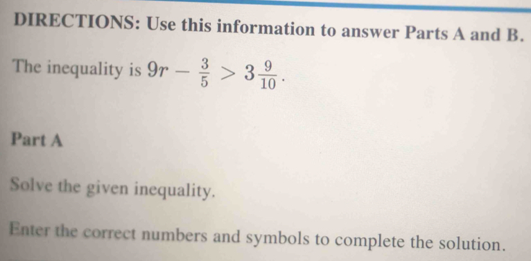 DIRECTIONS: Use this information to answer Parts A and B. 
The inequality is 9r- 3/5 >3 9/10 . 
Part A 
Solve the given inequality. 
Enter the correct numbers and symbols to complete the solution.