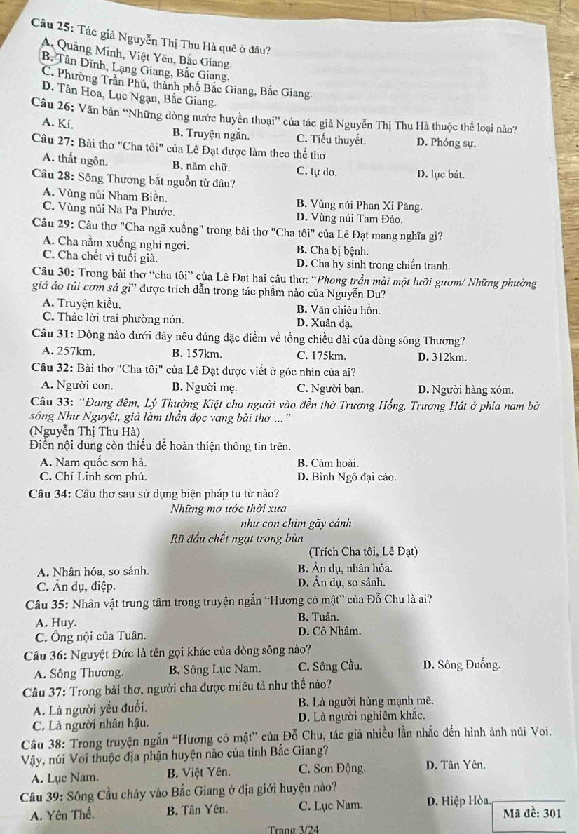 Tác giả Nguyễn Thị Thu Hà quê ở đâu?
A. Quảng Minh, Việt Yên, Bắc Giang.
B. Tân Dĩnh, Lạng Giang, Bắc Giang.
C. Phường Trân Phú, thành phố Bắc Giang, Bắc Giang.
D. Tân Hoa, Lục Ngạn, Bắc Giang.
Câu 26: Văn bản “Những dòng nước huyền thoại” của tác giả Nguyễn Thị Thu Hà thuộc thể loại nào?
A. Kí.
B. Truyện ngắn. C. Tiểu thuyết. D. Phóng sự.
Câu 27: Bài thơ "Cha tôi" của Lê Đạt được làm theo thể thơ
A. thất ngôn. B. năm chữ. C. tự do. D. lục bát.
Câu 28: Sông Thương bắt nguồn từ đâu?
A. Vùng núi Nham Biền. B. Vùng núi Phan Xi Păng.
C. Vùng núi Na Pa Phước. D. Vùng núi Tam Đảo.
Câu 29: Câu thơ "Cha ngã xuống" trong bài thơ "Cha that Oi'' của Lê Đạt mang nghĩa gì?
A. Cha nằm xuống nghi ngơi. B. Cha bị bệnh.
C. Cha chết vì tuổi giả. D. Cha hy sinh trong chiến tranh.
Câu 30: Trong bài thơ “cha tôi” của Lê Đạt hai câu thơ: “Phong trần mài một lưỡi gươm/ Những phường
giá áo túi cơm sá gì” được trích dẫn trong tác phầm nào của Nguyễn Du?
A. Truyện kiều. B. Văn chiêu hồn.
C. Thác lời trai phường nón. D. Xuân dạ.
Câu 31: Dòng nào dưới đây nêu đúng đặc điểm về tổng chiều dài của dòng sông Thương?
A. 257km. B. 157km. C. 175km. D. 312km.
Câu 32: Bài thơ "Cha tôi" của Lê Đạt được viết ở góc nhìn của ai?
A. Người con. B. Người mẹ. C. Người bạn. D. Người hàng xóm.
Câu 33: 'Đang đêm, Lý Thường Kiệt cho người vào đền thờ Trương Hồng, Trương Hát ở phía nam bờ
sông Như Nguyệt, giả làm thần đọc vang bài thơ ... ''
(Nguyễn Thị Thu Hà)
Điển nội dung còn thiếu để hoàn thiện thông tin trên.
A. Nam quốc sơn hà. B. Cảm hoài.
C. Chí Linh sơn phú. D. Bình Ngô đại cáo.
Câu 34: Câu thơ sau sử dụng biện pháp tu từ nào?
Những mơ ước thời xưa
như con chim gãy cánh
Rũ đầu chết ngạt trong bùn
(Trích Cha tôi, Lê Đạt)
A. Nhân hóa, so sánh. B. Ân dụ, nhân hóa.
C. Ấn dụ, điệp. D. Ấn dụ, so sánh.
Câu 35: Nhân vật trung tâm trong truyện ngắn “Hương cỏ mật” của Đỗ Chu là ai?
B. Tuân.
A. Huy. D. Cô Nhâm.
C. Ông nội của Tuân.
Câu 36: Nguyệt Đức là tên gọi khác của dòng sông nào?
A. Sông Thương. B. Sông Lục Nam. C. Sông Cầu. D. Sông Đuống.
Câu 37: Trong bải thơ, người cha được miêu tả như thế nào?
A. Là người yếu đuối. B. Là người hùng mạnh mẽ.
C. Là người nhân hậu. D. Là người nghiêm khắc.
Câu 38: Trong truyện ngắn “Hương cỏ mật” của Đỗ Chu, tác giả nhiều lần nhắc đến hình ảnh núi Voi.
Vậy, núi Voi thuộc địa phận huyện nào của tỉnh Bắc Giang?
A. Lục Nam. B. Việt Yên. C. Sơn Động. D. Tân Yên.
Câu 39: Sông Cầu chảy vào Bắc Giang ở địa giới huyện nào?
A. Yên Thế. B. Tân Yên. C. Lục Nam. D. Hiệp Hòa. Mã đề: 301
Trang 3/24