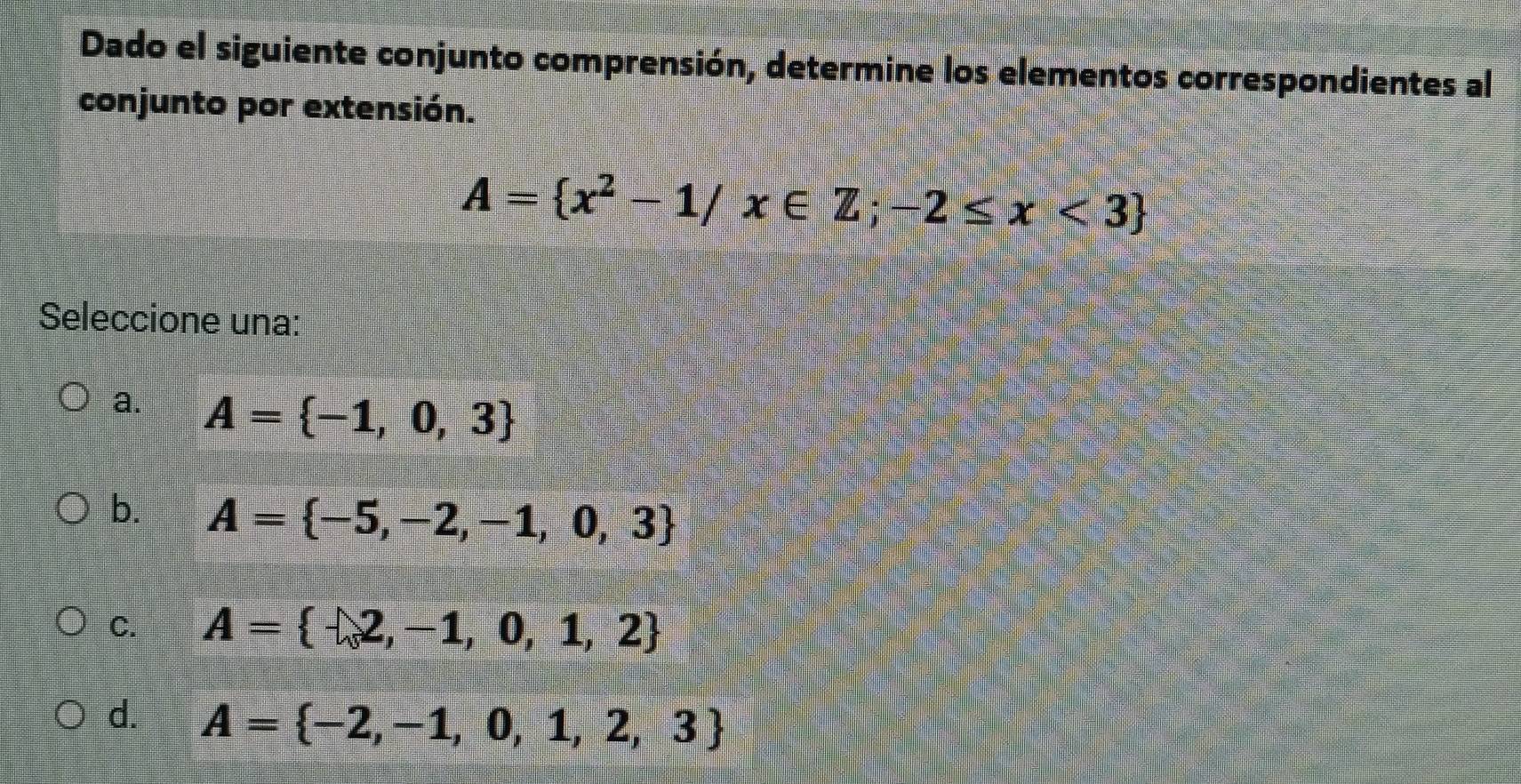 Dado el siguiente conjunto comprensión, determine los elementos correspondientes al
conjunto por extensión.
A= x^2-1/x∈ Z;-2≤ x<3
Seleccione una:
a. A= -1,0,3
b. A= -5,-2,-1,0,3
C. A= -2,-1,0,1,2
d. A= -2,-1,0,1,2,3