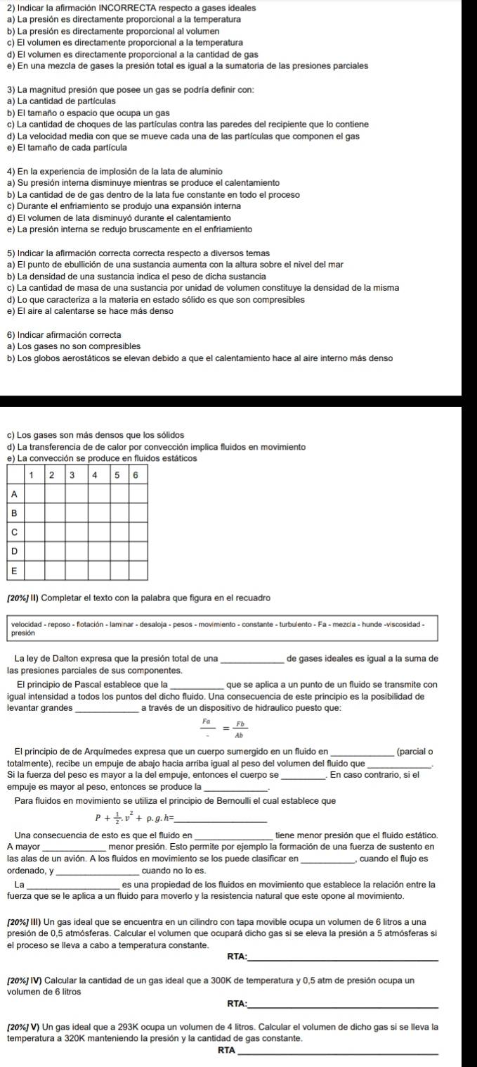 Indicar la afirmación INCORRECTA respecto a gases ideales
a) La presión es directamente proporcional a la temperatura
b) La presión es directamente proporcional al volumen
c) El volumen es directamente proporcional a la temperatura
d) El volumen es directamente proporcional a la cantidad de gas
e) En una mezcla de gases la presión total es igual a la sumatoria de las presiones parciales
3) La magnitud presión que posee un gas se podría definir con:
a) La cantidad de partículas
b) El tamaño o espacio que ocupa un gas
d) La velocidad media con que se mueve cada una de las partículas que componen el gas
e) El tamaño de cada partícula
4) En la experiencia de implosión de la lata de aluminio
a) Su presión interna disminuye mientras se produce el calentamiento
b) La cantidad de de gas dentro de la lata fue constante en todo el proceso
c) Durante el enfriamiento se produjo una expansión interna
d) El volumen de lata disminuyó durante el calentamiento
e) La presión interna se redujo bruscamente en el enfriamiento
5) Indicar la afirmación correcta correcta respecto a diversos temas
a) El punto de ebullición de una sustancia aumenta con la altura sobre el nivel del mar
b) La densidad de una sustancia indica el peso de dicha sustancia
c) La cantidad de masa de una sustancia por unidad de volumen constituye la densidad de la misma
d) Lo que caracteriza a la materia en estado sólido es que son compresibles
e) El aire al calentarse se hace más denso
6) Indicar afirmación correcta
a) Los gases no son compresibles
b) Los globos aerostáticos se elevan debido a que el calentamiento hace al aire interno más denso
c) Los gases son más densos que los sólidos
d) La transferencia de de calor por convección implica fluidos en movimiento
táticos
[20%] II) Completar el texto con la palabra que figura en el recuadro
presión
La ley de Dalton expresa que la presión total de una de gases ideales es igual a la suma de
las presiones parciales de sus componentes.
El principio de Pascal establece que la _que se aplica a un punto de un fluido se transmite con
iqual intensidad a todos los puntos del dicho fluido. Una consecuencia de este principio es la posibilidad de
_
 Fa/- = Fb/Ab 
El principio de de Arquímedes expresa que un cuerpo sumergido en un fluido en _(parcial c
totalmente), recibe un empuje de abajo hacia arriba iqual al peso del volumen del fluido que
_
Si la fuerza del peso es mayor a la del empuje, entonces el cuerpo se
empuje es mayor al peso, entonces se produce la
Para fluidos en movimiento se utiliza el principio de Bernoulli el cual establece que
P+ 1/2 .v^2+ g.h= _
Una consecuencia de esto es que el fluído en
A mayor
las alas de un avión. A los fluidos en movimiento se los puede clasificar en , cuando el flujo es
ordenado, y cuando no lo es.
La _es una propiedad de los fluidos en movimiento que establece la relación entre la
fuerza que se le aplica a un fluido para moverlo y la resistencia natural que este opone al movimiento.
(20%] III) Un gas ideal que se encuentra en un cilindro con tapa movible ocupa un volumen de 6 litros a una
presión de 0,5 atmósferas. Calcular el volumen que ocupará dicho gas si se eleva la presión a 5 atmósferas si
el proceso se lieva a cabo a temperatura constante.
RTA:_
[20%] IV) Calcular la cantidad de un gas ideal que a 300K de temperatura y 0,5 atm de presión ocupa un
RTA:
[20%] V) Un gas ideal que a 293K ocupa un volumen de 4 litros. Calcular el volumen de dicho gas si se lleva la
temperatura a 320K manteniendo la presión y la cantidad de gas constante.
RTA_