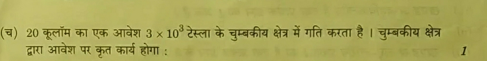 (च) 20 कूलॉम का एक आवेश 3* 10^3 टेस्ला के चुम्बकीय क्षेत्र में गति करता है । चुम्बकीय क्षेत्र 
द्वारा आवेश पर कृत कार्य होगा : 1