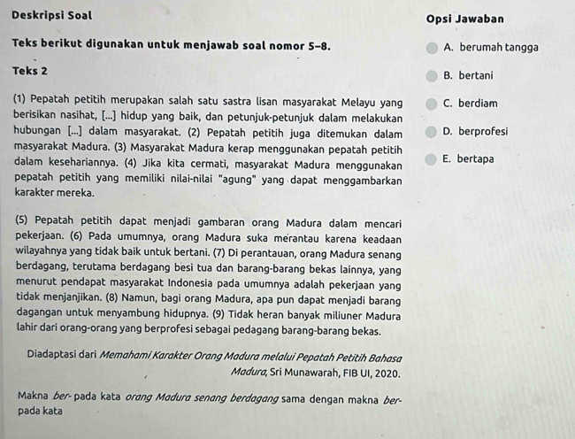 Deskripsi Soal Opsi Jawaban
Teks berikut digunakan untuk menjawab soal nomor 5-8. A. berumah tangga
Teks 2 B. bertani
(1) Pepatah petitih merupakan salah satu sastra lisan masyarakat Melayu yang C. berdiam
berisikan nasihat, [...] hidup yang baik, dan petunjuk-petunjuk dalam melakukan
hubungan [...] dalam masyarakat. (2) Pepatah petitih juga ditemukan dalam D. berprofesi
masyarakat Madura. (3) Masyarakat Madura kerap menggunakan pepatah petitih
dalam kesehariannya. (4) Jika kita cermati, masyarakat Madura menggunakan E. bertapa
pepatah petitih yang memiliki nilai-nilai "agung" yang dapat menggambarkan
karakter mereka.
(5) Pepatah petitih dapat menjadi gambaran orang Madura dalam mencari
pekerjaan. (6) Pada umumnya, orang Madura suka merantau karena keadaan
wilayahnya yang tidak baik untuk bertani. (7) Di perantauan, orang Madura senang
berdagang, terutama berdagang besi tua dan barang-barang bekas lainnya, yang
menurut pendapat masyarakat Indonesia pada umumnya adalah pekerjaan yang
tidak menjanjikan. (8) Namun, bagi orang Madura, apa pun dapat menjadi barang
dagangan untuk menyambung hidupnya. (9) Tidak heran banyak miliuner Madura
lahir dari orang-orang yang berprofesi sebagai pedagang barang-barang bekas.
Diadaptasi dari Memahami Karakter Orang Madura melalui Pepatah Petitih Bahasa
Madura, Sri Munawarah, FIB UI, 2020.
Makna ber- pada kata orang Madura senang berdagang sama dengan makna ber-
pada kata