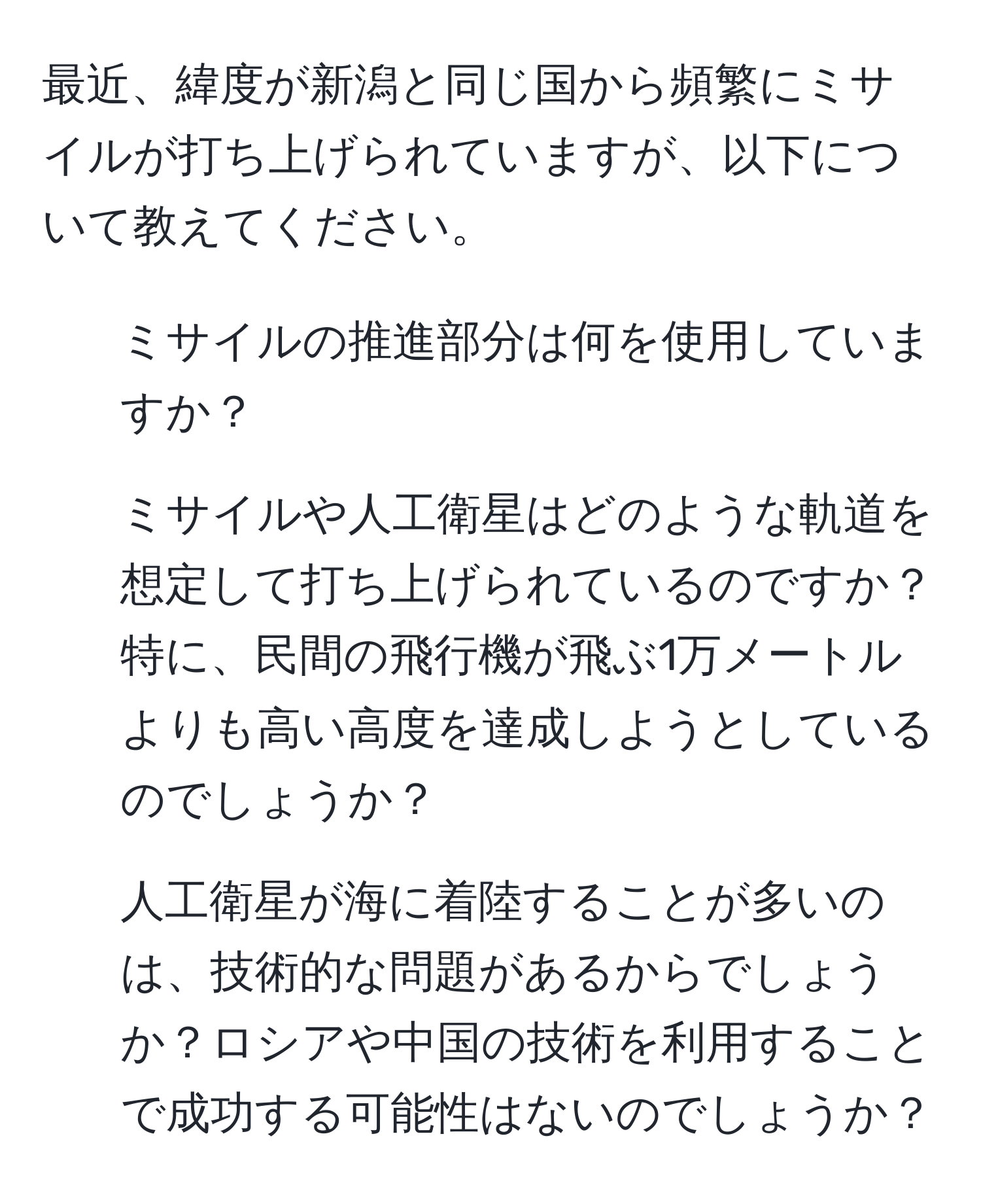 最近、緯度が新潟と同じ国から頻繁にミサイルが打ち上げられていますが、以下について教えてください。
1. ミサイルの推進部分は何を使用していますか？
2. ミサイルや人工衛星はどのような軌道を想定して打ち上げられているのですか？特に、民間の飛行機が飛ぶ1万メートルよりも高い高度を達成しようとしているのでしょうか？
3. 人工衛星が海に着陸することが多いのは、技術的な問題があるからでしょうか？ロシアや中国の技術を利用することで成功する可能性はないのでしょうか？