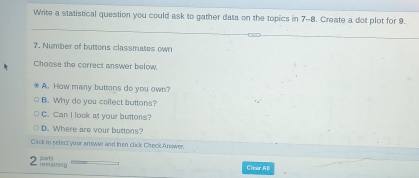 Write a statistical question you could ask to gather data on the topics in 7-8. Create a dot plot for 9.
7. Number of buttons classmates own
Choose the correct answer below.
A. How many buttons do you own?
B. Why do you collect buttons?
C. Can I look at your buttons?
D. Where are your buttons?
Cack in select your answer and then click Check Answer,
2 he maining party
Clear Al