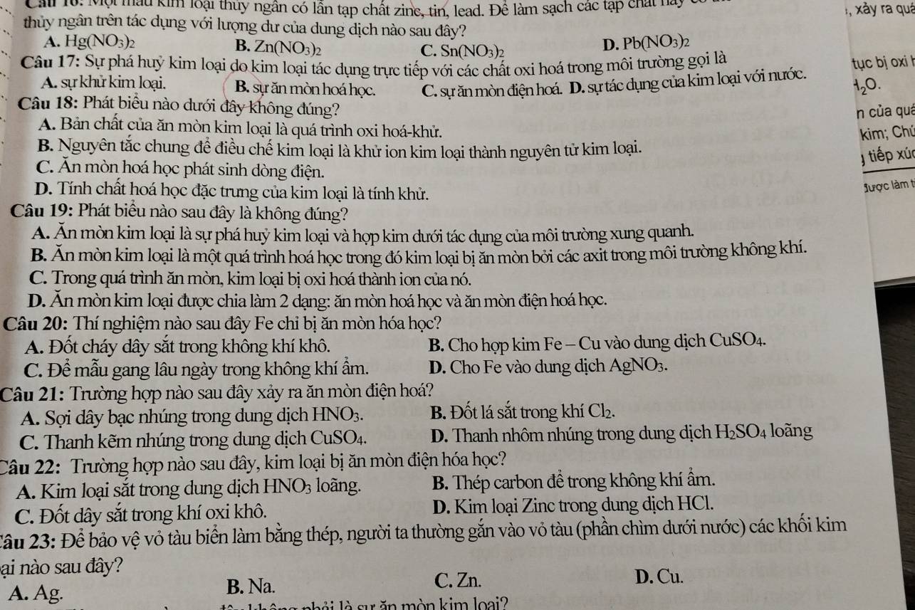 Cali 10: Mội mẫu kim loại thủy ngân có lẫn tạp chất zinc, tin, lead. Để làm sạch các tập chất này
xảy ra quá
thủy ngân trên tác dụng với lượng dư của dung dịch nào sau đây?
A. Hg(NO_3)_2 B. Zn(NO_3) C. Sn(NO_3)_2
D. Pb(NO_3)_2
Câu 17: Sự phá huỷ kim loại do kim loại tác dụng trực tiếp với các chất oxi hoá trong môi trường gọi là
A. sự khử kim loại. B. sự ăn mòn hoá học. C. sự ăn mòn điện hoá. D. sự tác dụng của kim loại với nước. tục bj oxi h
H_2O.
Câu 18: Phát biểu nào dưới đây không đúng?
n của quá
A. Bản chất của ăn mòn kim loại là quá trình oxi hoá-khử.
kim; Chú
B. Nguyên tắc chung để điều chế kim loại là khử ion kim loại thành nguyên tử kim loại.
J tiếp xúc
C. Ăn mòn hoá học phát sinh dòng điện.
D. Tính chất hoá học đặc trưng của kim loại là tính khử.
được làm ti
Câu 19: Phát biểu nào sau đây là không đúng?
A. Ăn mòn kim loại là sự phá huỷ kim loại và hợp kim dưới tác dụng của môi trường xung quanh.
B Ăn mòn kim loại là một quá trình hoá học trong đó kim loại bị ăn mòn bởi các axit trong môi trường không khí.
C. Trong quá trình ăn mòn, kim loại bị oxi hoá thành ion của nó.
D. Ăn mòn kim loại được chia làm 2 đạng: ăn mòn hoá học và ăn mòn điện hoá học.
Câu 20: Thí nghiệm nào sau đây Fe chỉ bị ăn mòn hóa học?
A. Đốt cháy dây sắt trong không khí khô. B. Cho hợp kim Fe - Cu vào dung dịch CuSO_4.
C. Để mẫu gang lâu ngày trong không khí ẩm. D. Cho Fe vào dung dịch AgNO3.
Câu 21: Trường hợp nào sau đây xảy ra ăn mòn điện hoá?
A. Sợi dây bạc nhúng trong dung dịch HNO_3. B. Đốt lá sắt trong khí Cl_2.
C. Thanh kẽm nhúng trong dung dịch  ( CuS 4. D. Thanh nhôm nhúng trong dung dịch H_2SO_4 loãng
Câu 22: Trường hợp nào sau đây, kim loại bị ăn mòn điện hóa học?
A. Kim loại sắt trong dung dịch HNO_3 loãng. B. Thép carbon đề trong không khí ẩm.
C. Đốt dây sắt trong khí oxi khô. D. Kim loại Zinc trong dung dịch HCl.
Câu 23: Để bảo vệ vỏ tàu biển làm bằng thép, người ta thường gắn vào vỏ tàu (phần chìm dưới nước) các khối kim
ại nào sau đây? D. Cu.
A. Ag. B. Na.
C. Zn.
không nhỏi là sự ăn mòn kim loại?