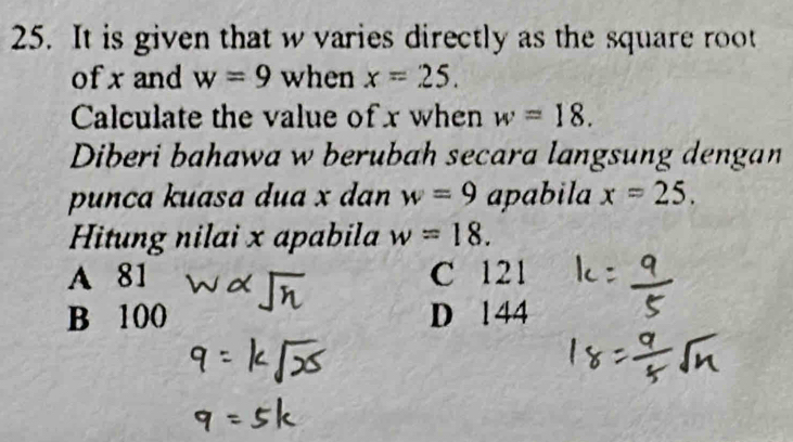 It is given that w varies directly as the square root
of x and w=9 when x=25. 
Calculate the value of x when w=18. 
Diberi bahawa w berubah secara langsung dengan
punça kuasa dua x dan w=9 apabila x=25. 
Hitung nilai x apabila w=18.
A 81 C 121
B 100 D 1 44