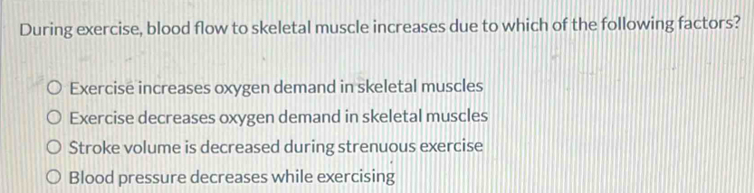 During exercise, blood flow to skeletal muscle increases due to which of the following factors?
Exercise increases oxygen demand in skeletal muscles
Exercise decreases oxygen demand in skeletal muscles
Stroke volume is decreased during strenuous exercise
Blood pressure decreases while exercising