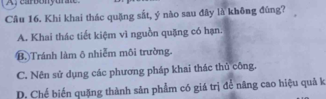 A, carbonydrate.
Câu 16. Khi khai thác quặng sắt, ý nào sau đây là không đúng?
A. Khai thác tiết kiệm vì nguồn quặng có hạn.
B. Tránh làm ô nhiễm môi trường.
C. Nên sử dụng các phương pháp khai thác thủ công.
D. Chế biến quặng thành sản phẩm có giá trị để nâng cao hiệu quả k